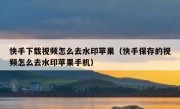 快手下载视频怎么去水印苹果（快手保存的视频怎么去水印苹果手机）