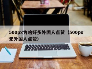 500px为啥好多外国人点赞（500px无外国人点赞）