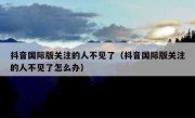 抖音国际版关注的人不见了（抖音国际版关注的人不见了怎么办）