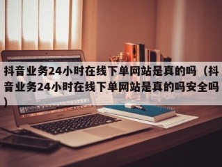 抖音业务24小时在线下单网站是真的吗（抖音业务24小时在线下单网站是真的吗安全吗）