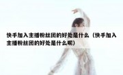 快手加入主播粉丝团的好处是什么（快手加入主播粉丝团的好处是什么呢）