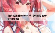 国内能注册twitter吗（中国能注册twitter吗）