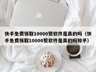 快手免费领取10000赞软件是真的吗（快手免费领取10000赞软件是真的吗知乎）