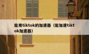 能用tiktok的加速器（能加速tiktok加速器）