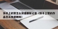 快手上的赞怎么快速删除记录（快手上赞的作品怎么快速删除）