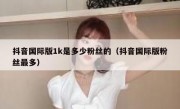 抖音国际版1k是多少粉丝的（抖音国际版粉丝最多）