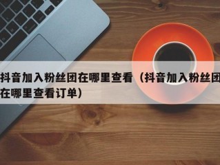 抖音加入粉丝团在哪里查看（抖音加入粉丝团在哪里查看订单）