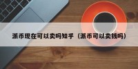 派币现在可以卖吗知乎（派币可以卖钱吗）