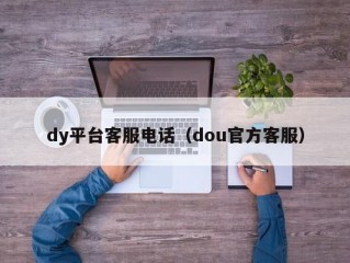 dy平台客服电话（dou官方客服）