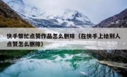 快手帮忙点赞作品怎么删除（在快手上给别人点赞怎么删除）