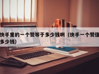 快手里的一个赞等于多少钱啊（快手一个赞值多少钱）