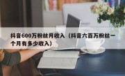 抖音600万粉丝月收入（抖音六百万粉丝一个月有多少收入）