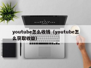 youtube怎么收钱（youtube怎么获取收益）