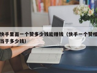 快手里面一个赞多少钱能赚钱（快手一个赞相当于多少钱）