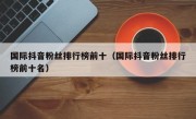 国际抖音粉丝排行榜前十（国际抖音粉丝排行榜前十名）