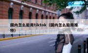 国内怎么能用tiktok（国内怎么能用推特）