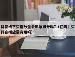 抖音线下买播放量会影响账号吗?（在网上买抖音播放量有用吗）