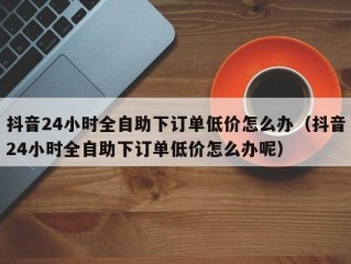 抖音24小时全自助下订单低价怎么办（抖音24小时全自助下订单低价怎么办呢）