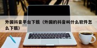 外国抖音平台下载（外国的抖音叫什么软件怎么下载）