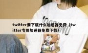twitter要下载什么加速器免费（twitter专用加速器免费下载）
