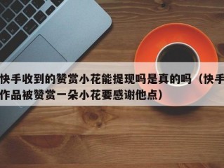 快手收到的赞赏小花能提现吗是真的吗（快手作品被赞赏一朵小花要感谢他点）