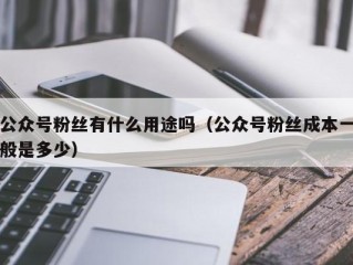 公众号粉丝有什么用途吗（公众号粉丝成本一般是多少）