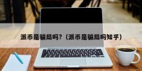 派币是骗局吗?（派币是骗局吗知乎）