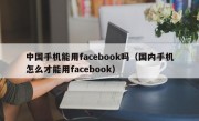 中国手机能用facebook吗（国内手机怎么才能用facebook）