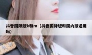 抖音国际版k和m（抖音国际版和国内版通用吗）