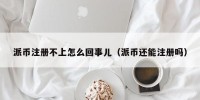 派币注册不上怎么回事儿（派币还能注册吗）