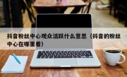 抖音粉丝中心观众活跃什么意思（抖音的粉丝中心在哪里看）