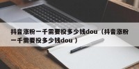 抖音涨粉一千需要投多少钱dou（抖音涨粉一千需要投多少钱dou ）