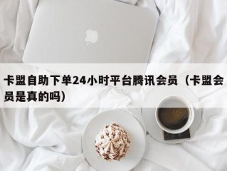 卡盟自助下单24小时平台腾讯会员（卡盟会员是真的吗）