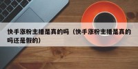 快手涨粉主播是真的吗（快手涨粉主播是真的吗还是假的）