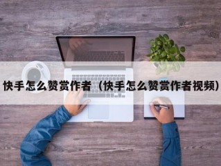 快手怎么赞赏作者（快手怎么赞赏作者视频）