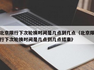 北京限行下次轮换时间是几点到几点（北京限行下次轮换时间是几点到几点结束）