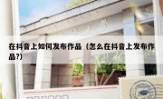 在抖音上如何发布作品（怎么在抖音上发布作品?）