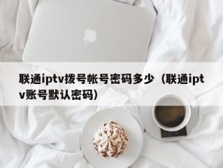 联通iptv拨号帐号密码多少（联通iptv账号默认密码）