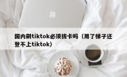 国内刷tiktok必须拔卡吗（用了梯子还登不上tiktok）