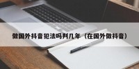 做国外抖音犯法吗判几年（在国外做抖音）