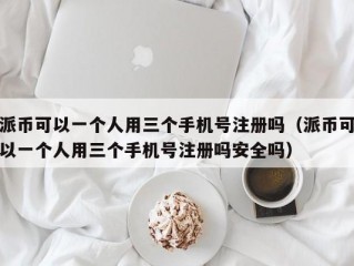 派币可以一个人用三个手机号注册吗（派币可以一个人用三个手机号注册吗安全吗）