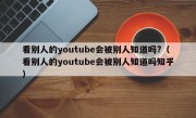 看别人的youtube会被别人知道吗?（看别人的youtube会被别人知道吗知乎）