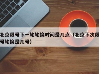 北京限号下一轮轮换时间是几点（北京下次限号轮换是几号）