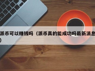 派币可以赚钱吗（派币真的能成功吗最新消息）