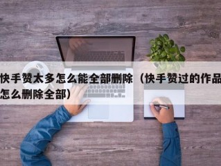 快手赞太多怎么能全部删除（快手赞过的作品怎么删除全部）
