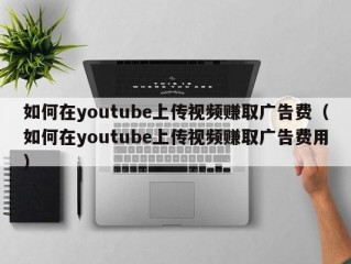 如何在youtube上传视频赚取广告费（如何在youtube上传视频赚取广告费用）