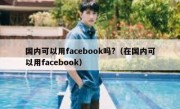国内可以用facebook吗?（在国内可以用facebook）