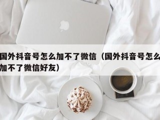国外抖音号怎么加不了微信（国外抖音号怎么加不了微信好友）