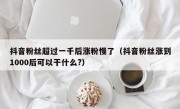 抖音粉丝超过一千后涨粉慢了（抖音粉丝涨到1000后可以干什么?）