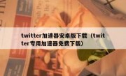 twitter加速器安卓版下载（twitter专用加速器免费下载）